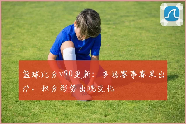 篮球比分v90更新：多场赛事赛果出炉，积分形势出现变化