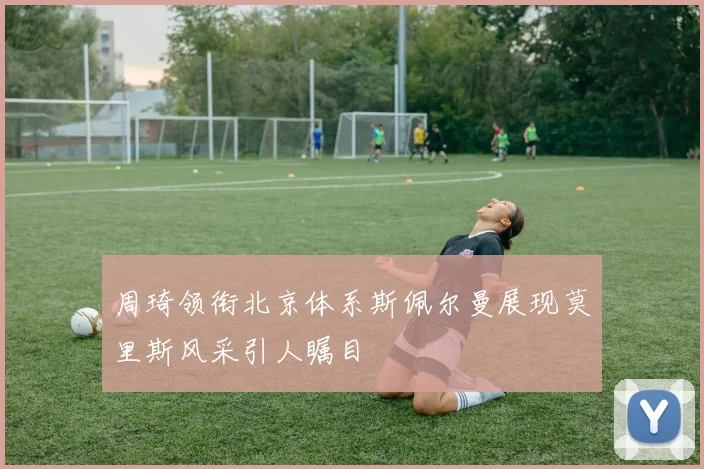 周琦领衔北京体系斯佩尔曼展现莫里斯风采引人瞩目