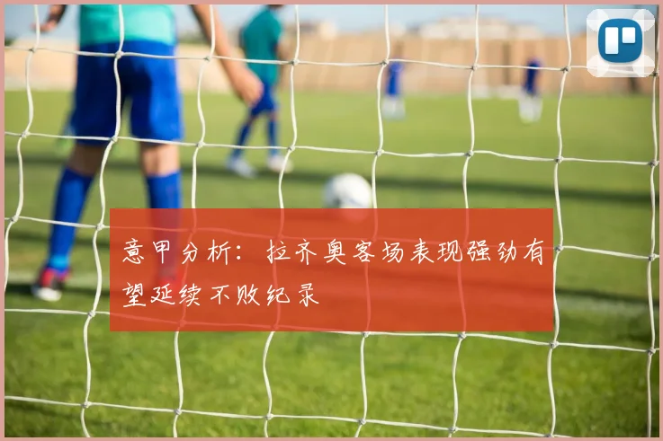 意甲分析：拉齐奥客场表现强劲有望延续不败纪录