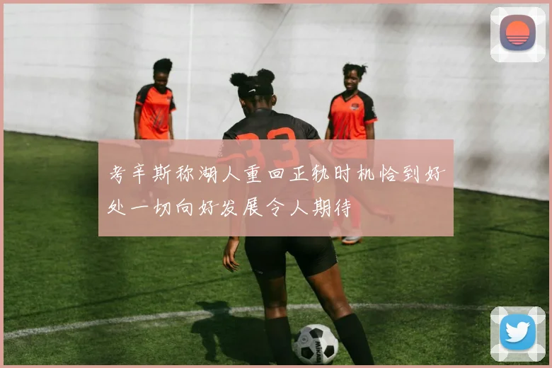 考辛斯称湖人重回正轨时机恰到好处一切向好发展令人期待