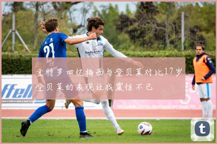 金特罗回忆梅西与登贝莱对比17岁登贝莱的表现让我震惊不已