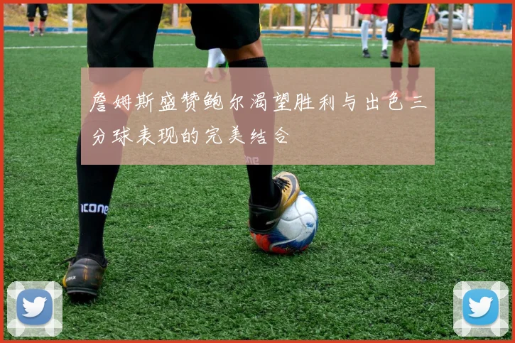 詹姆斯盛赞鲍尔渴望胜利与出色三分球表现的完美结合
