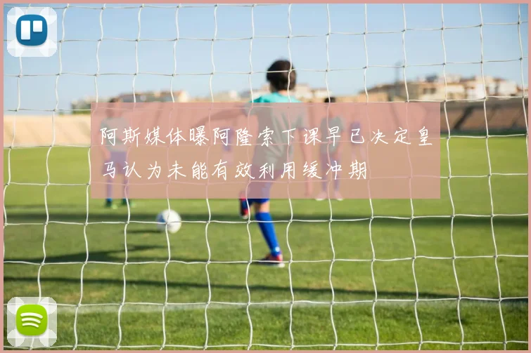 阿斯媒体曝阿隆索下课早已决定皇马认为未能有效利用缓冲期