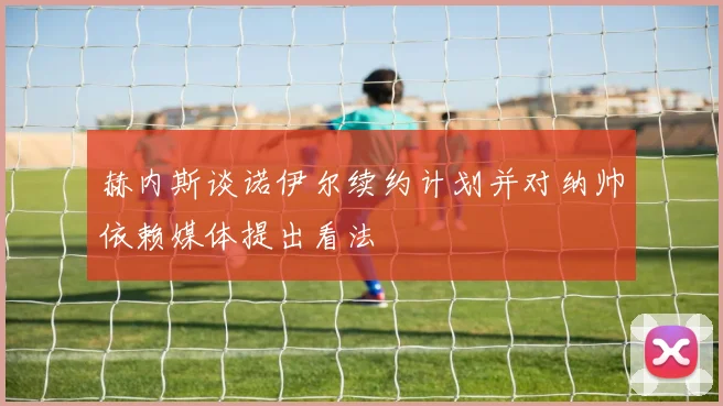 赫内斯谈诺伊尔续约计划并对纳帅依赖媒体提出看法