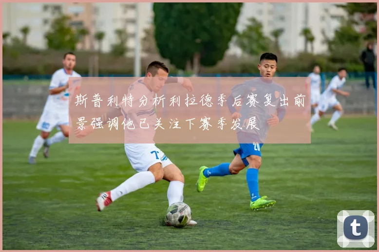 斯普利特分析利拉德季后赛复出前景强调他已关注下赛季发展