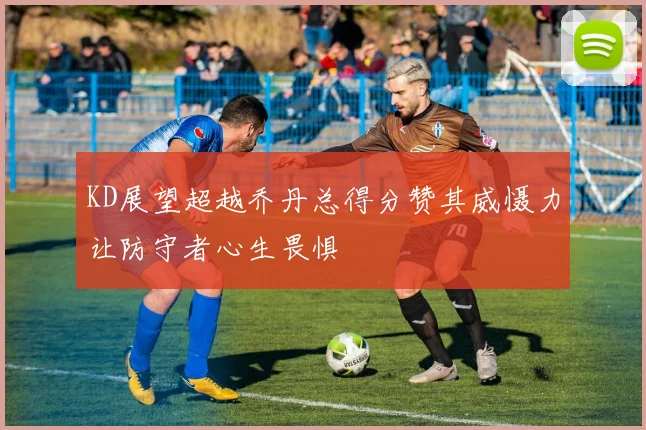 KD展望超越乔丹总得分赞其威慑力让防守者心生畏惧