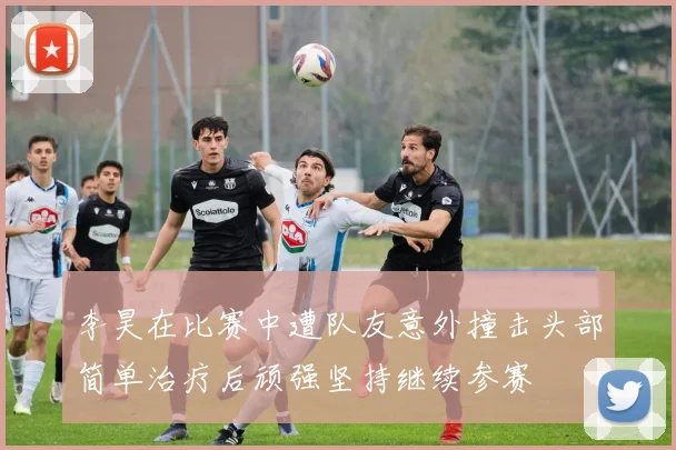 李昊在比赛中遭队友意外撞击头部简单治疗后顽强坚持继续参赛