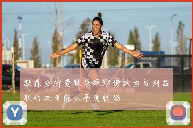 默森分析曼联争冠形势认为与利兹联对决可能以平局收场
