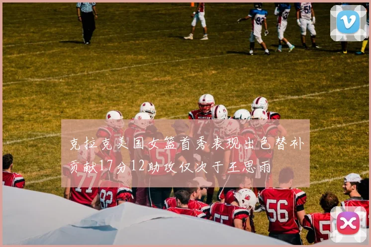 克拉克美国女篮首秀表现出色替补贡献17分12助攻仅次于王思雨