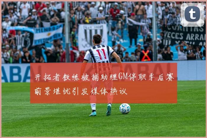 开拓者教练被捕助理GM停职季后赛前景堪忧引发媒体热议