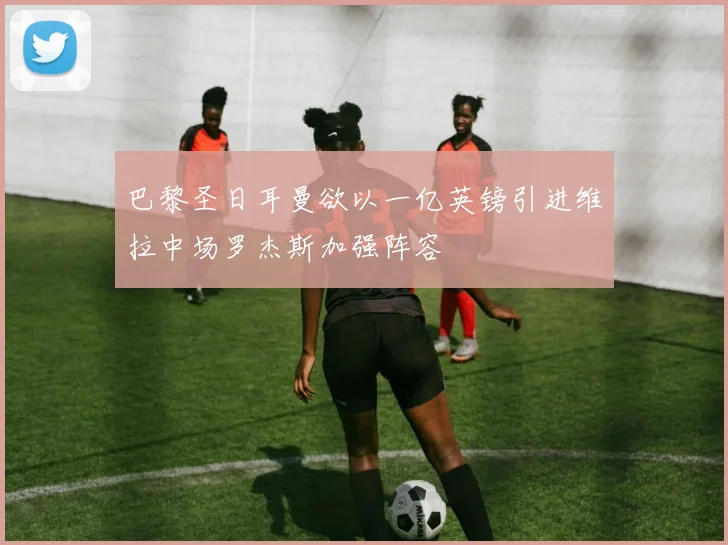 巴黎圣日耳曼欲以一亿英镑引进维拉中场罗杰斯加强阵容