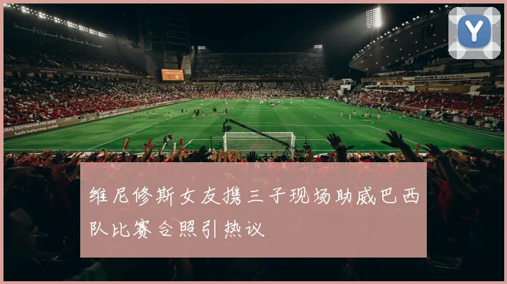维尼修斯女友携三子现场助威巴西队比赛合照引热议