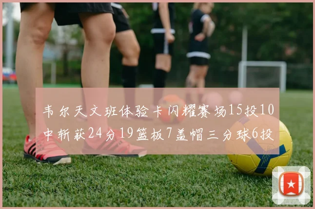 韦尔天文班体验卡闪耀赛场15投10中斩获24分19篮板7盖帽三分球6投3中