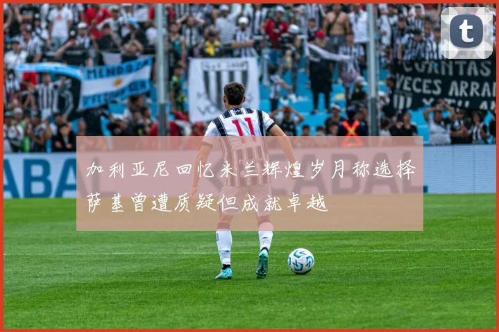 加利亚尼回忆米兰辉煌岁月称选择萨基曾遭质疑但成就卓越