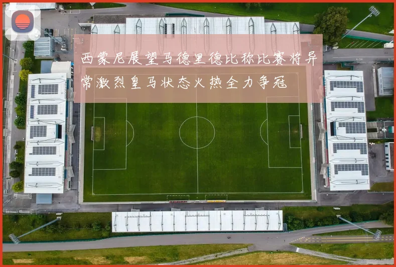 西蒙尼展望马德里德比称比赛将异常激烈皇马状态火热全力争冠