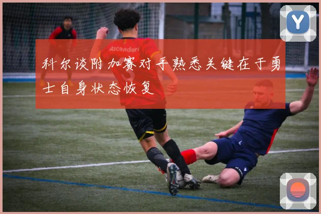 科尔谈附加赛对手熟悉关键在于勇士自身状态恢复